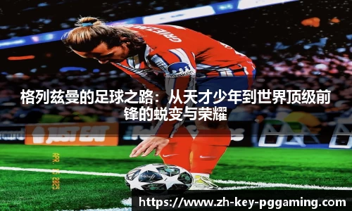格列兹曼的足球之路:从天才少年到世界顶级前锋的蜕变与荣耀