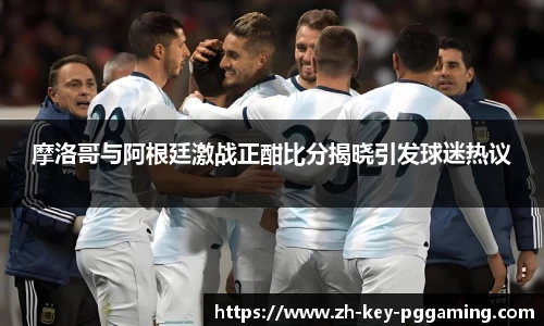 摩洛哥与阿根廷激战正酣比分揭晓引发球迷热议