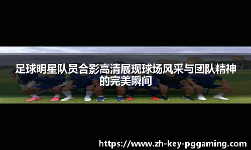 足球明星队员合影高清展现球场风采与团队精神的完美瞬间